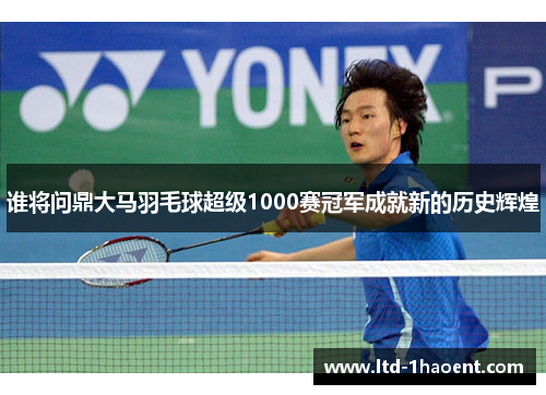 谁将问鼎大马羽毛球超级1000赛冠军成就新的历史辉煌