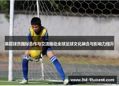 英超球员国际合作与交流推动全球足球文化融合与影响力提升